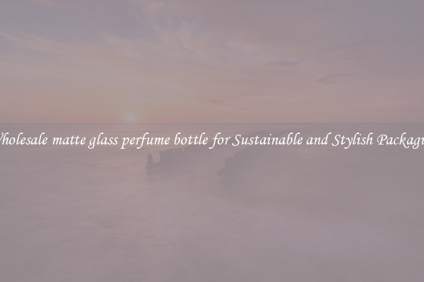 Wholesale matte glass perfume bottle for Sustainable and Stylish Packaging