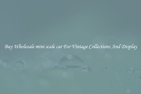 Buy Wholesale mini scale car For Vintage Collections And Display